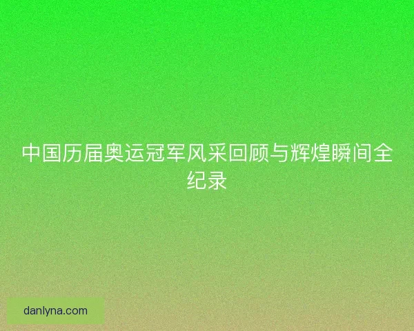 中国历届奥运冠军风采回顾与辉煌瞬间全纪录