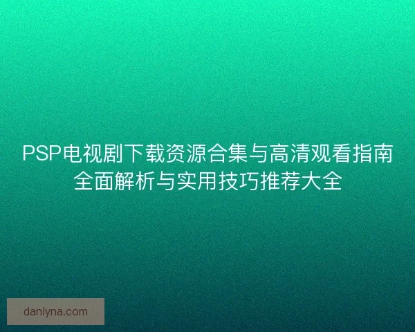PSP电视剧下载资源合集与高清观看指南全面解析与实用技巧推荐大全