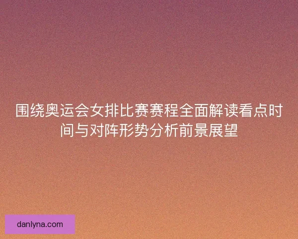 围绕奥运会女排比赛赛程全面解读看点时间与对阵形势分析前景展望
