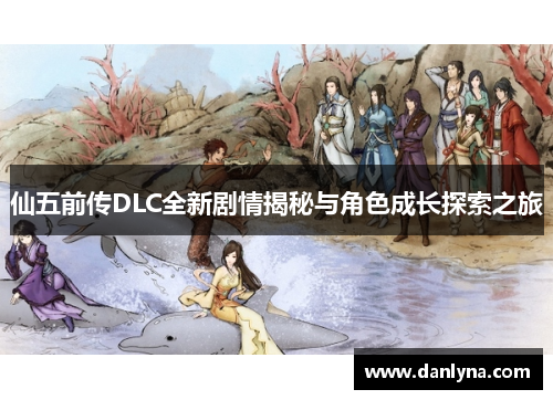 仙五前传DLC全新剧情揭秘与角色成长探索之旅